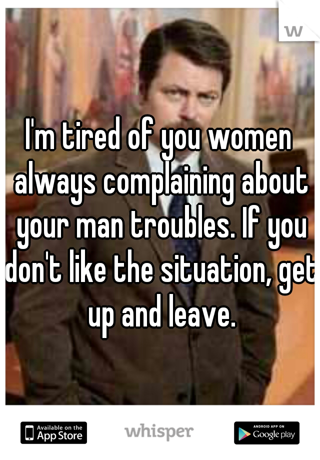 I'm tired of you women always complaining about your man troubles. If you don't like the situation, get up and leave.