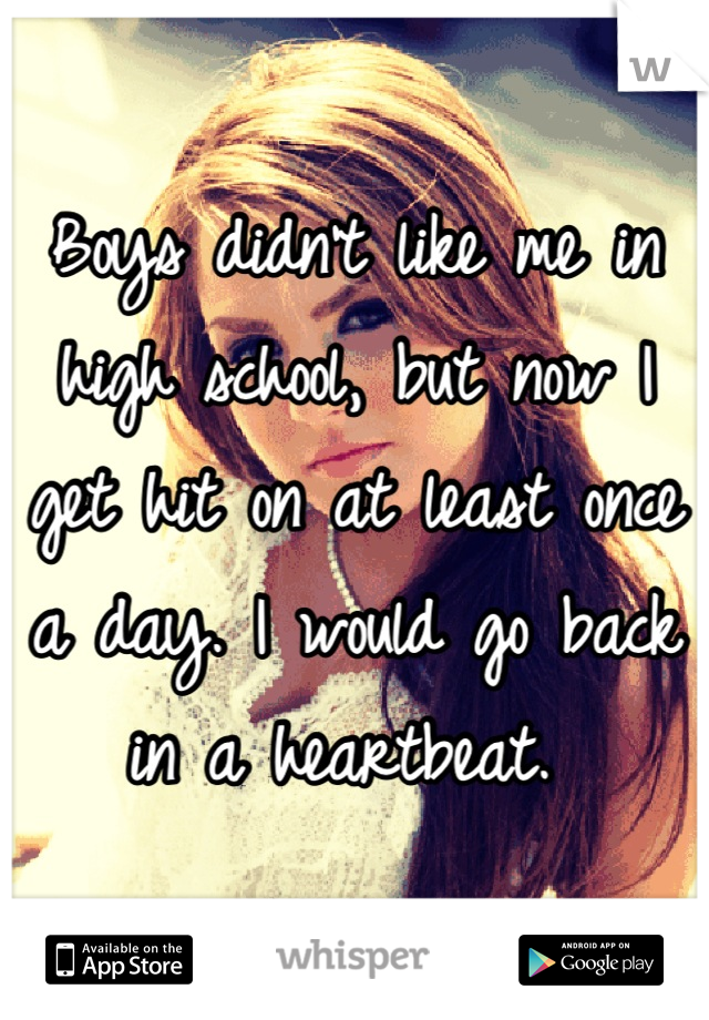 Boys didn't like me in high school, but now I get hit on at least once a day. I would go back in a heartbeat. 