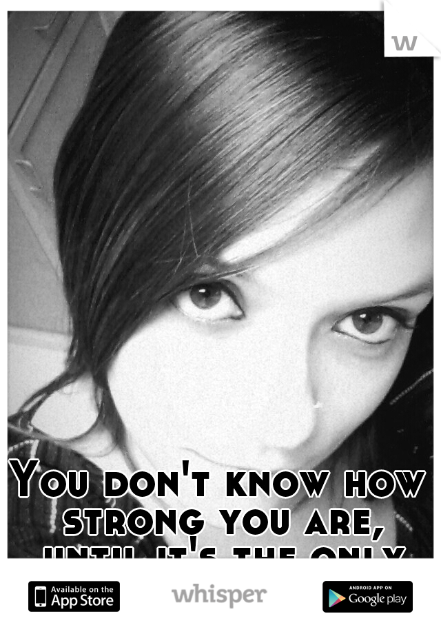 You don't know how strong you are, until it's the only choice you have :-)