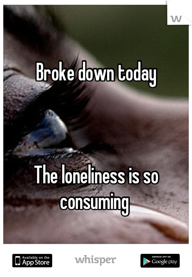 Broke down today



The loneliness is so consuming 