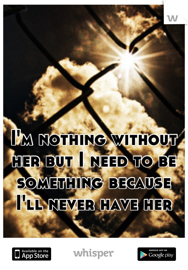 I'm nothing without her but I need to be something because I'll never have her