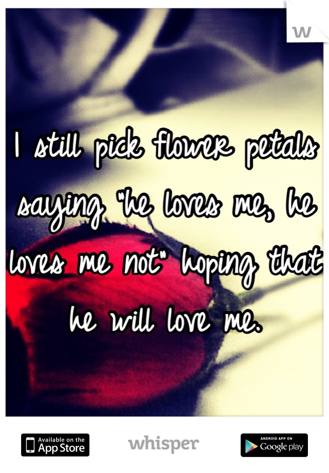 I still pick flower petals saying "he loves me, he loves me not" hoping that he will love me.