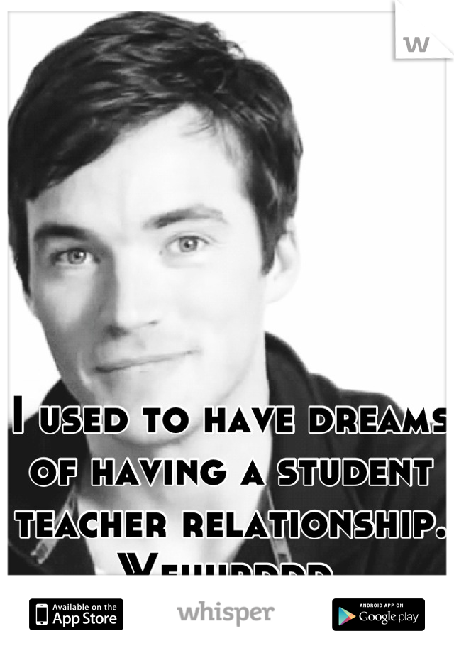 I used to have dreams of having a student teacher relationship. Weiiiirddd.