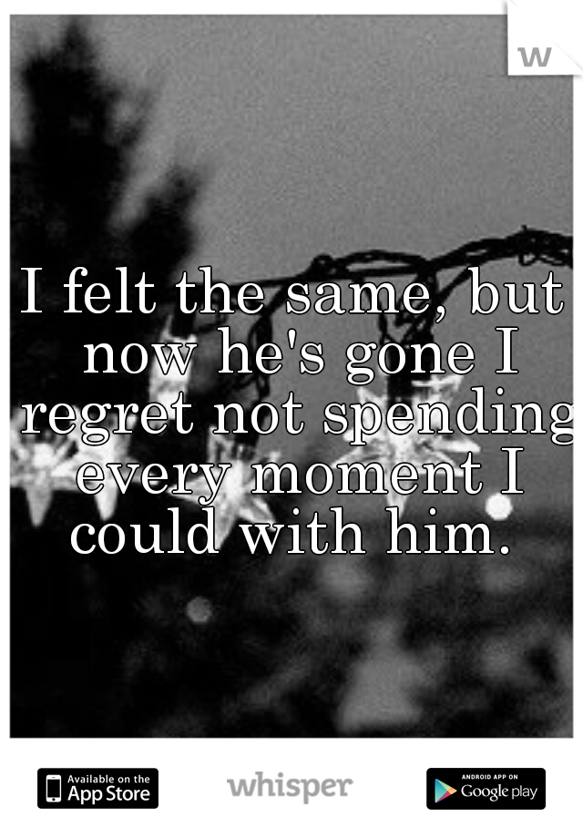I felt the same, but now he's gone I regret not spending every moment I could with him. 