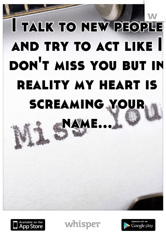 I talk to new people and try to act like I don't miss you but in reality my heart is screaming your name...