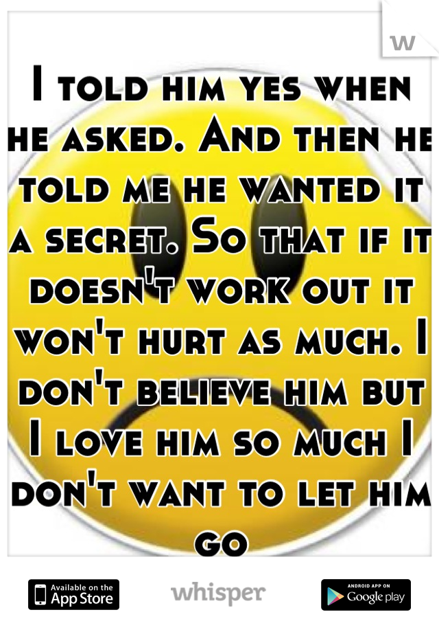 I told him yes when he asked. And then he told me he wanted it a secret. So that if it doesn't work out it won't hurt as much. I don't believe him but I love him so much I don't want to let him go