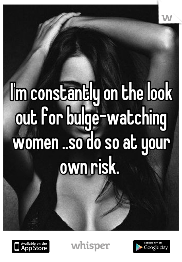 I'm constantly on the look out for bulge-watching women ..so do so at your own risk. 