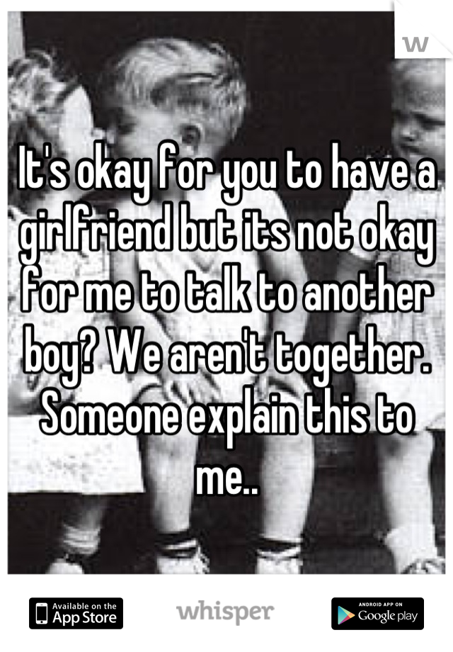 It's okay for you to have a girlfriend but its not okay for me to talk to another boy? We aren't together. Someone explain this to me..