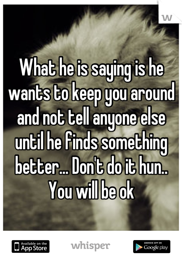 What he is saying is he wants to keep you around and not tell anyone else until he finds something better... Don't do it hun.. You will be ok