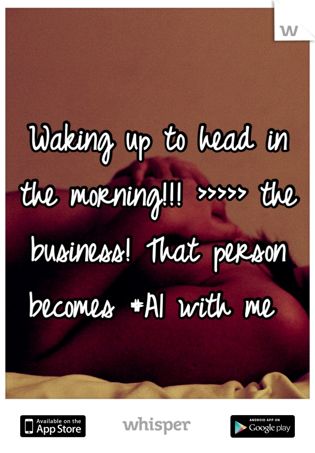 Waking up to head in the morning!!! >>>>> the business! That person becomes #A1 with me 