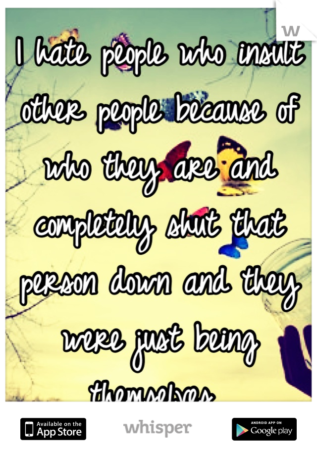 I hate people who insult other people because of who they are and completely shut that person down and they were just being themselves 