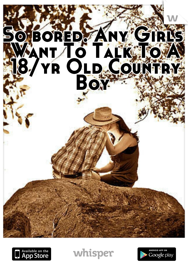 So bored. Any Girls Want To Talk To A 18/yr Old Country Boy 