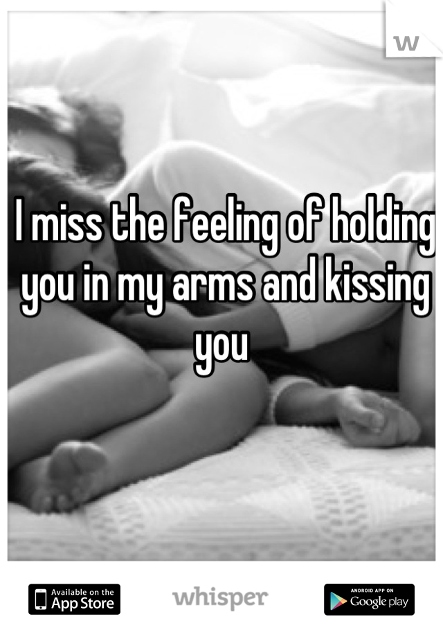 I miss the feeling of holding you in my arms and kissing you 