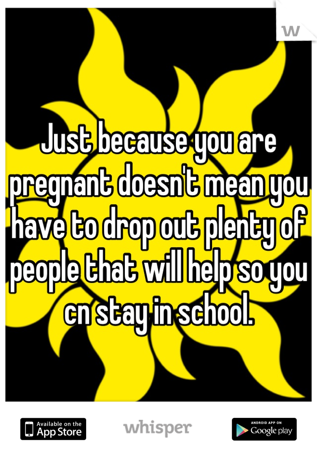 Just because you are pregnant doesn't mean you have to drop out plenty of people that will help so you cn stay in school.