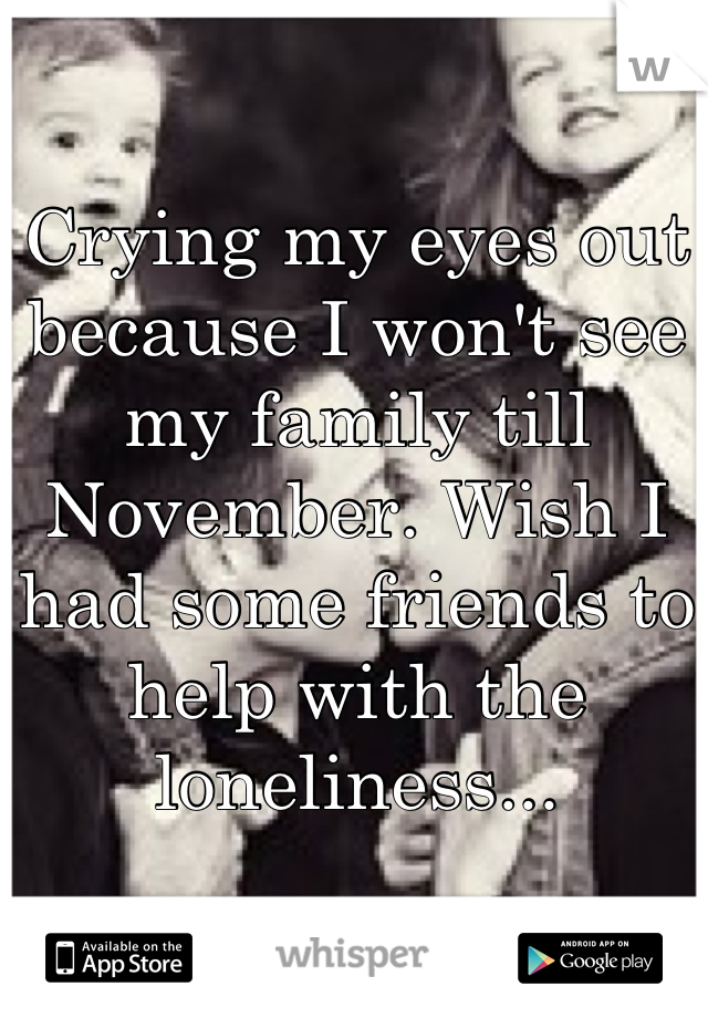 Crying my eyes out because I won't see my family till November. Wish I had some friends to help with the loneliness...