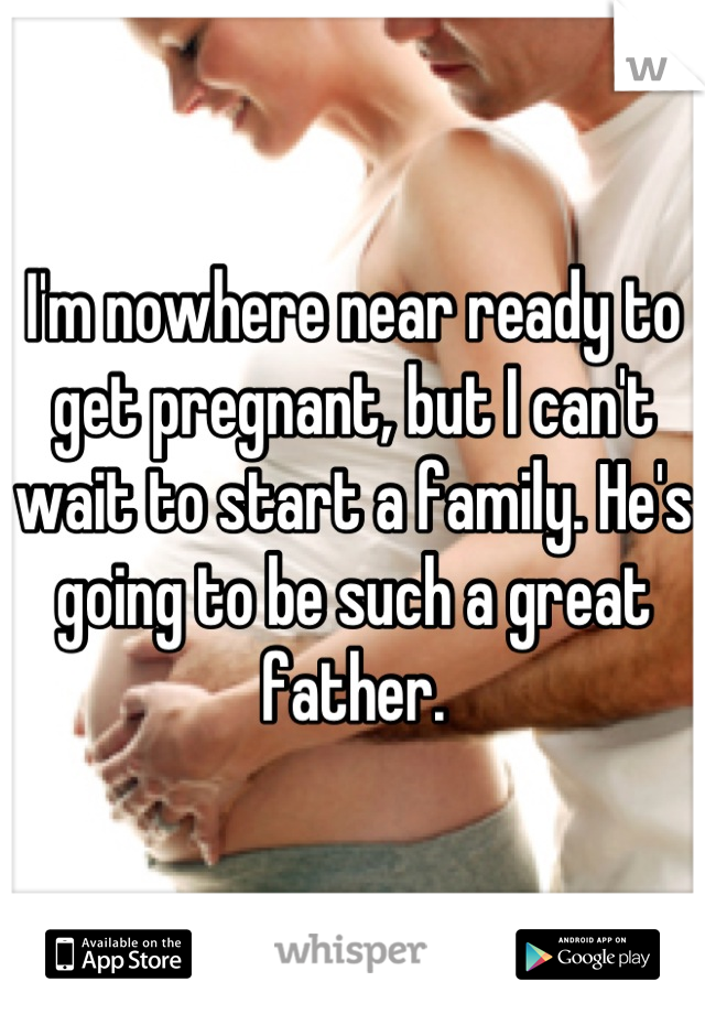 I'm nowhere near ready to get pregnant, but I can't wait to start a family. He's going to be such a great father.