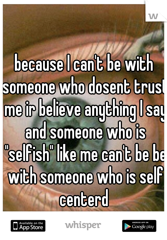 because I can't be with someone who dosent trust me ir believe anything I say and someone who is "selfish" like me can't be be with someone who is self centerd 