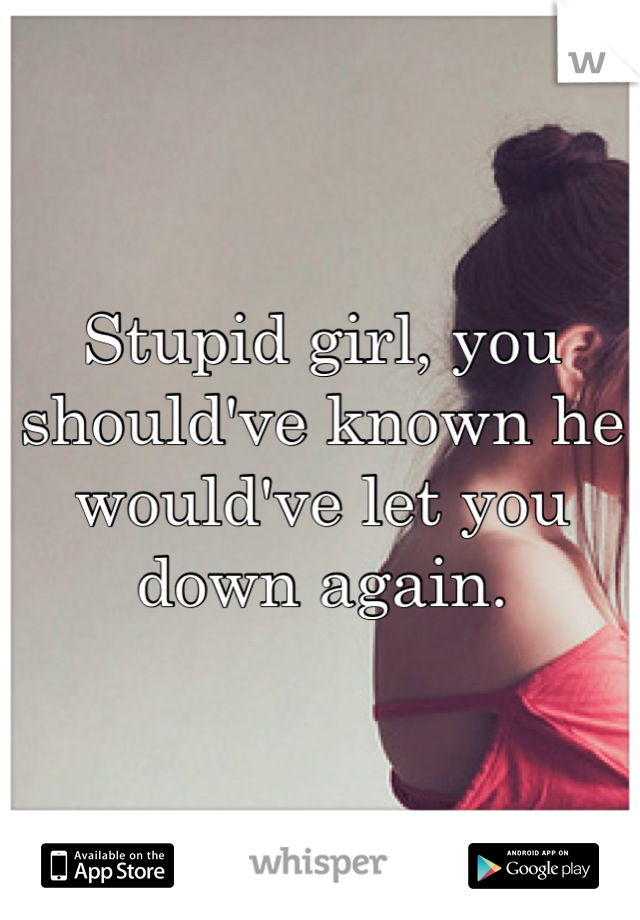 Stupid girl, you should've known he would've let you down again.