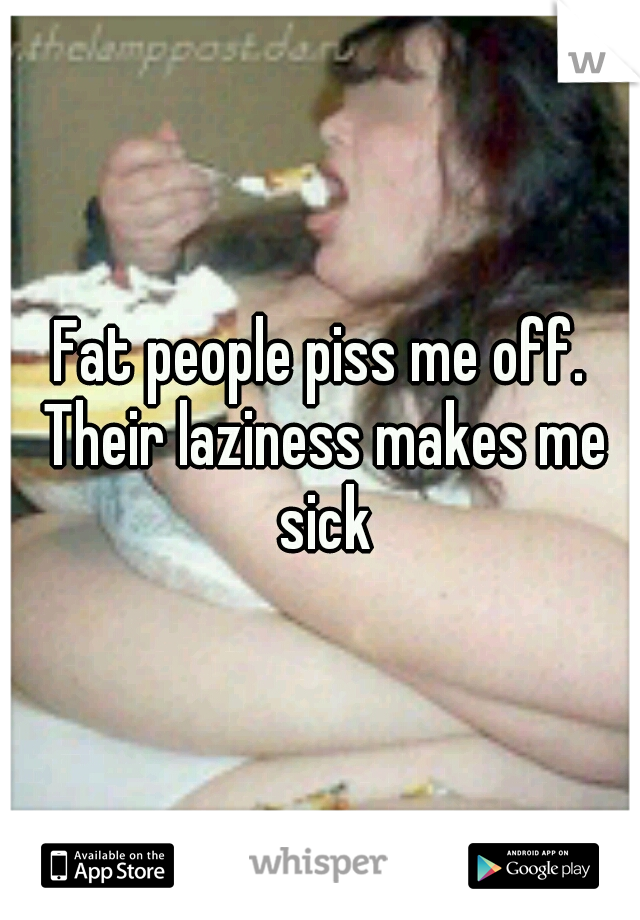 Fat people piss me off. Their laziness makes me sick