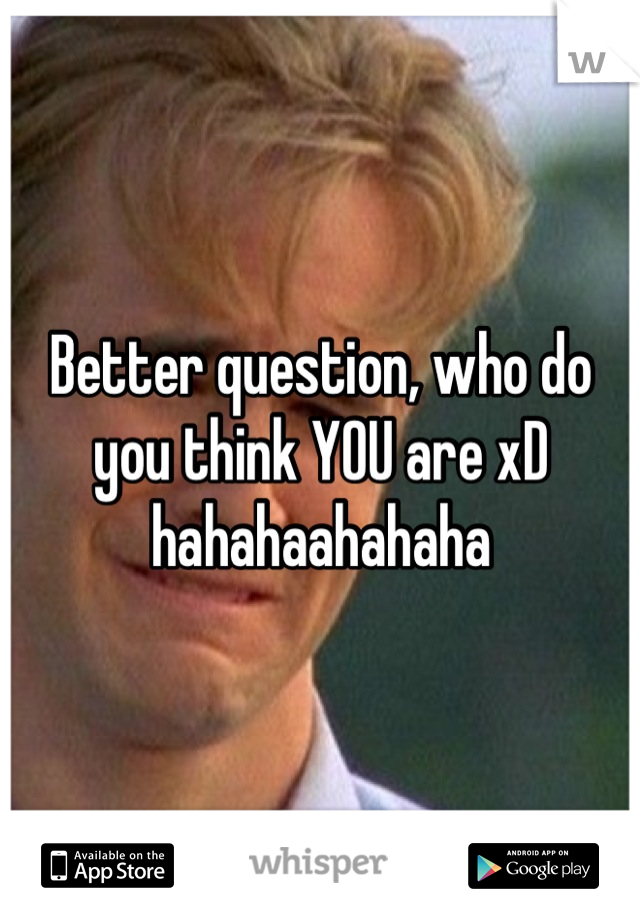 Better question, who do you think YOU are xD hahahaahahaha