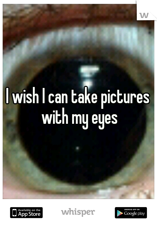 I wish I can take pictures with my eyes