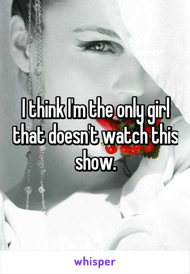 I think I'm the only girl that doesn't watch this show.