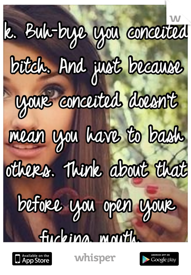 k. Buh-bye you conceited bitch. And just because your conceited doesn't mean you have to bash others. Think about that before you open your fucking mouth. 