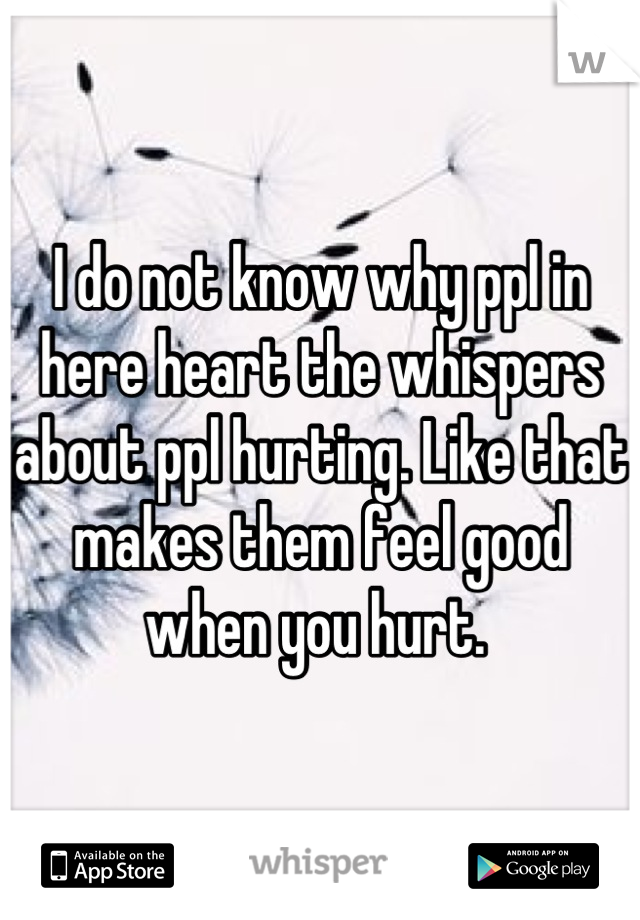 I do not know why ppl in here heart the whispers about ppl hurting. Like that makes them feel good when you hurt. 