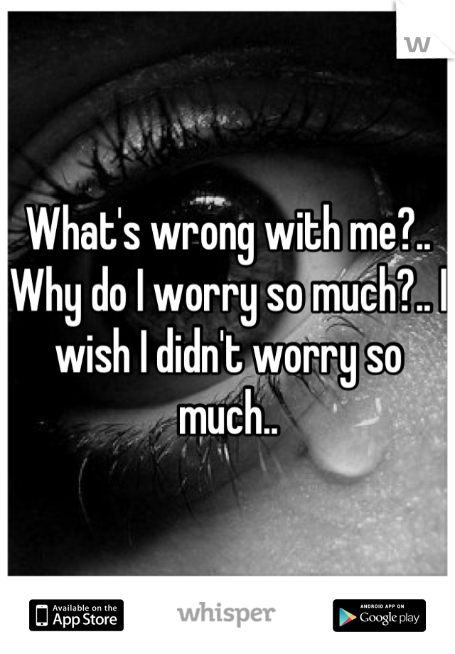 What's wrong with me?.. Why do I worry so much?.. I wish I didn't worry so much..