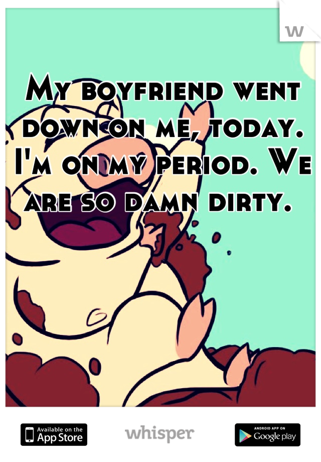 My boyfriend went down on me, today. I'm on my period. We are so damn dirty. 