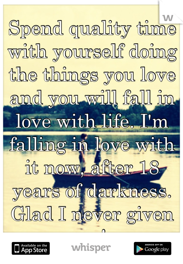 Spend quality time with yourself doing the things you love and you will fall in love with life. I'm falling in love with it now, after 18 years of darkness. Glad I never given up!