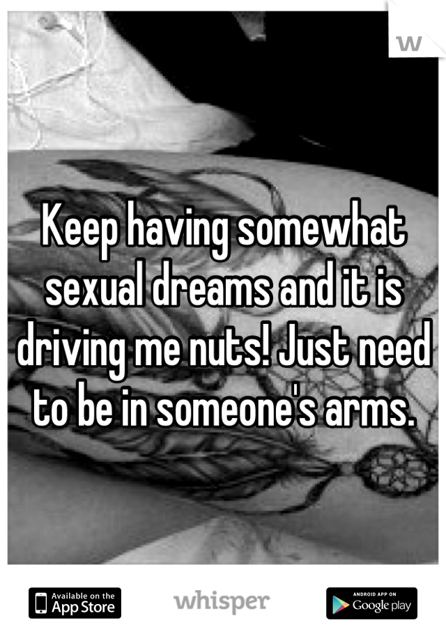 Keep having somewhat sexual dreams and it is driving me nuts! Just need to be in someone's arms.