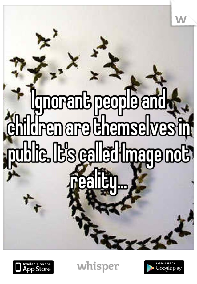 Ignorant people and children are themselves in public. It's called Image not reality...