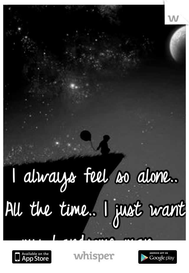 I always feel so alone.. All the time.. I just want my handsome man.. 