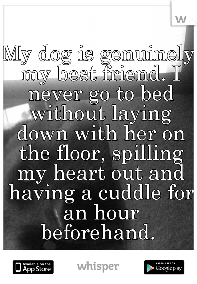 My dog is genuinely my best friend. I never go to bed without laying down with her on the floor, spilling my heart out and having a cuddle for an hour beforehand. 