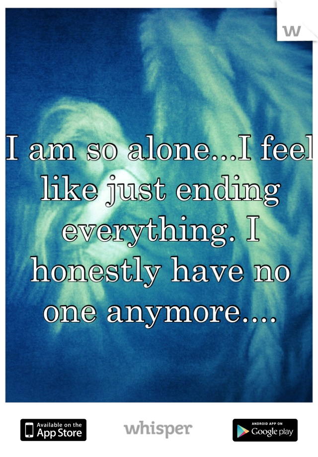 I am so alone...I feel like just ending everything. I honestly have no one anymore....