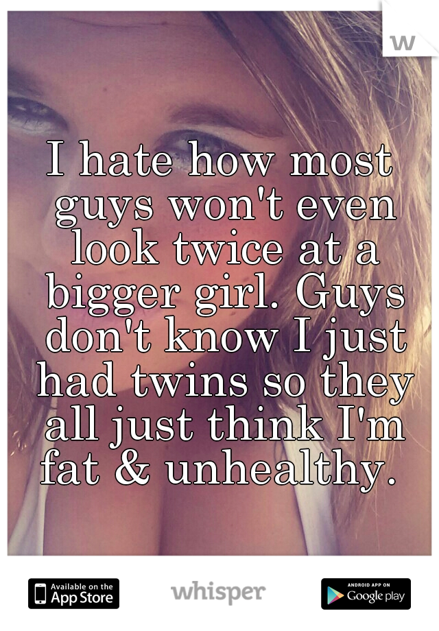 I hate how most guys won't even look twice at a bigger girl. Guys don't know I just had twins so they all just think I'm fat & unhealthy. 