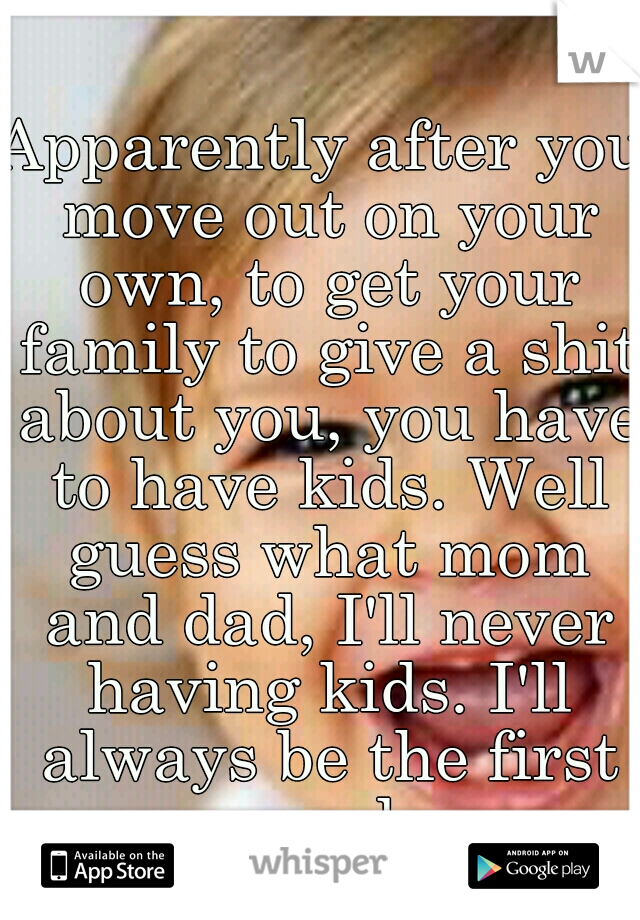 Apparently after you move out on your own, to get your family to give a shit about you, you have to have kids. Well guess what mom and dad, I'll never having kids. I'll always be the first pancake.