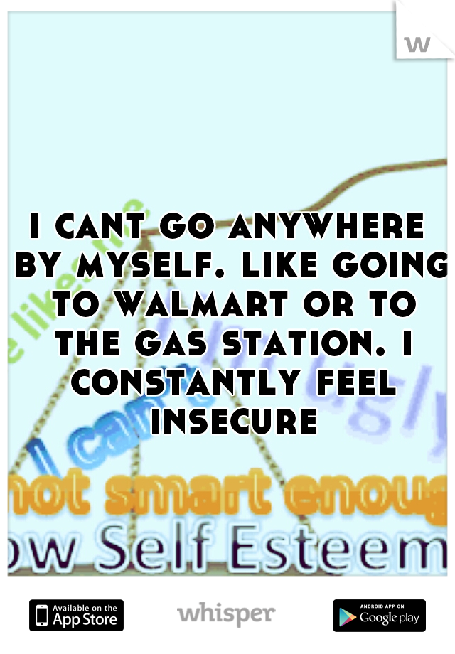 i cant go anywhere by myself. like going to walmart or to the gas station. i constantly feel insecure