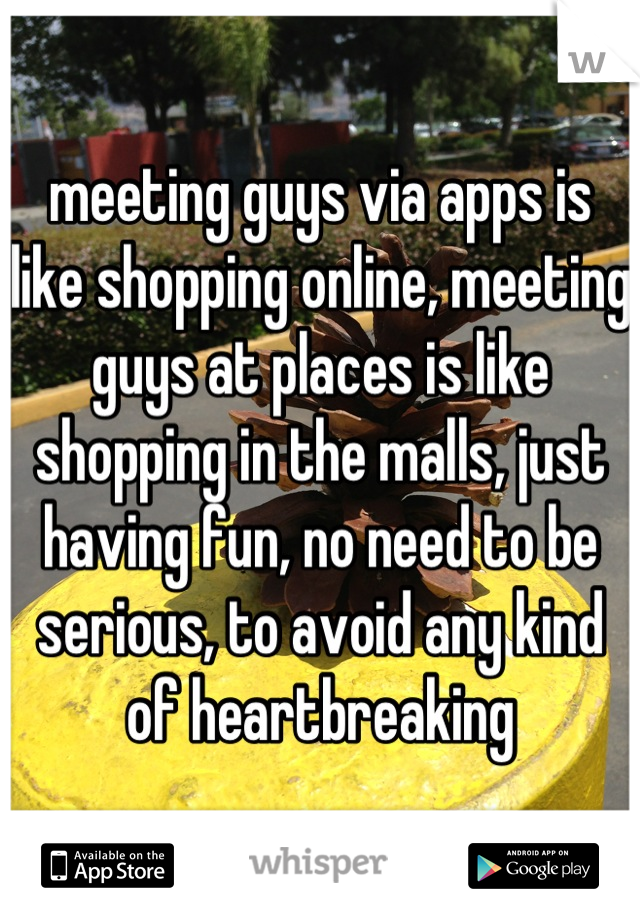 meeting guys via apps is like shopping online, meeting guys at places is like shopping in the malls, just having fun, no need to be serious, to avoid any kind of heartbreaking