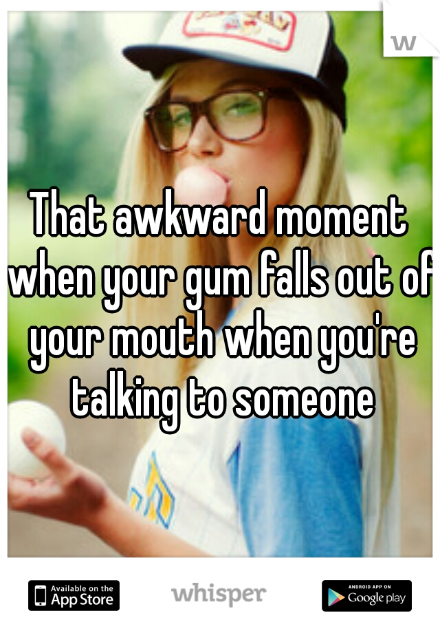 That awkward moment when your gum falls out of your mouth when you're talking to someone