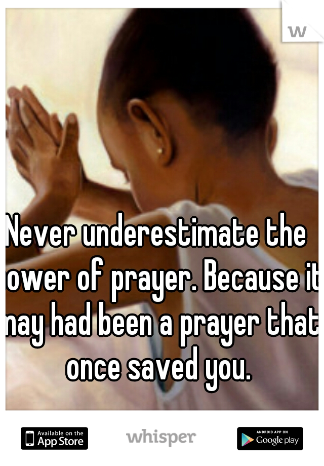 Never underestimate the power of prayer. Because it may had been a prayer that once saved you.