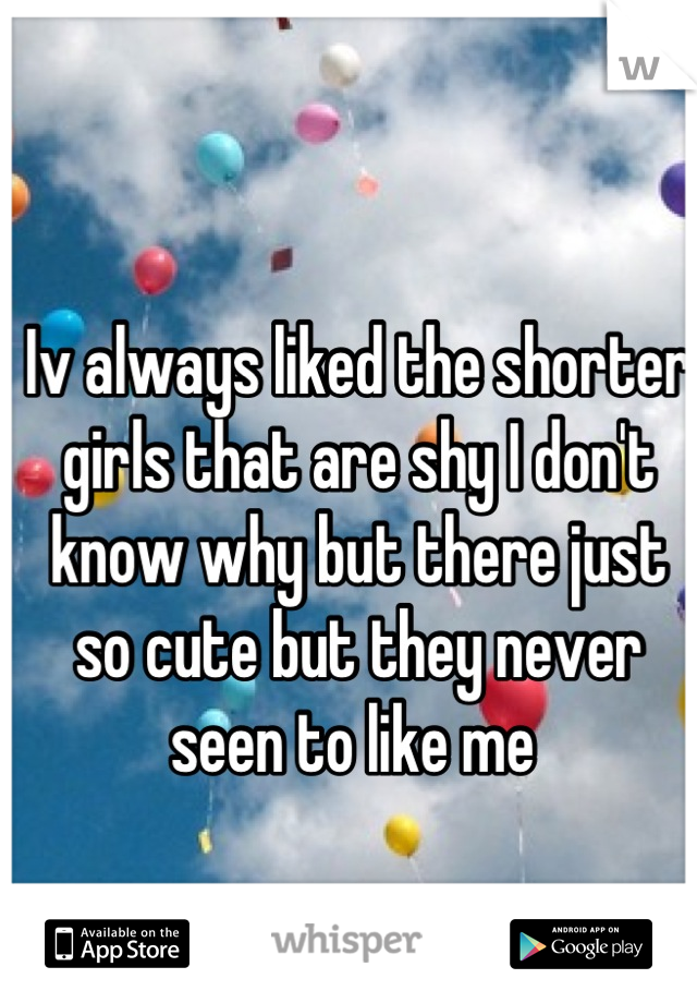 Iv always liked the shorter girls that are shy I don't know why but there just so cute but they never seen to like me 