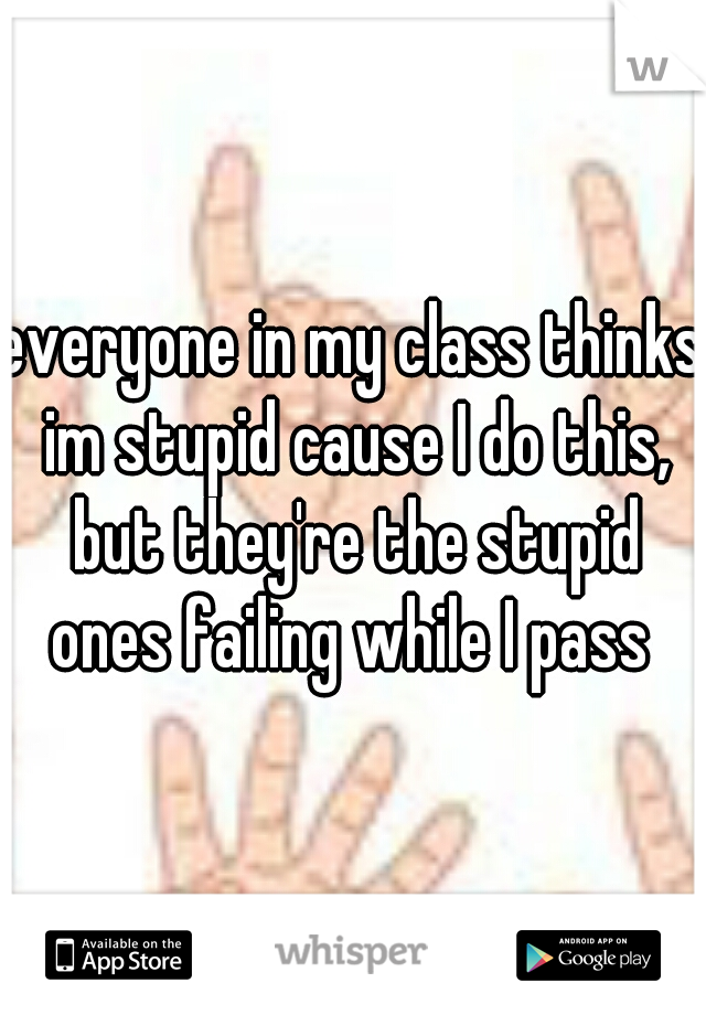 everyone in my class thinks im stupid cause I do this, but they're the stupid ones failing while I pass 