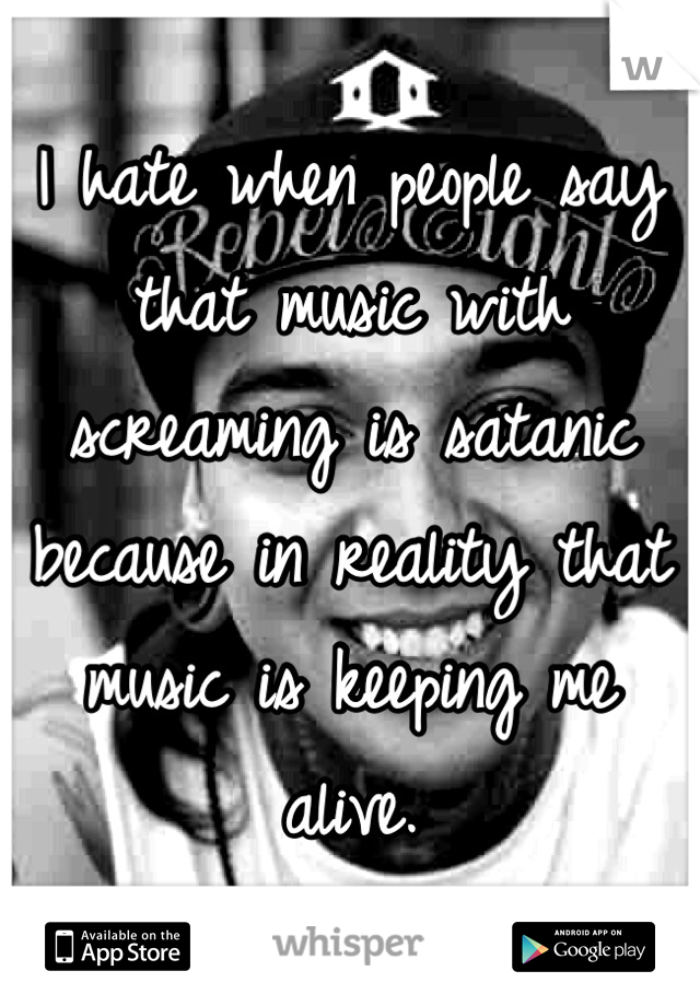 I hate when people say that music with screaming is satanic because in reality that music is keeping me alive.