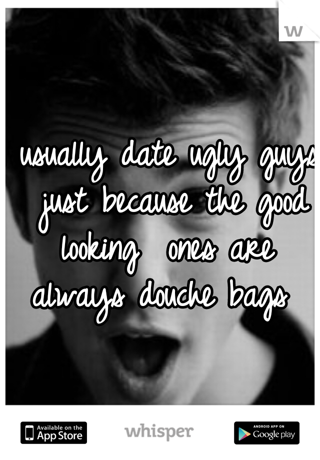 I usually date ugly guys 
just because the good looking 
ones are always douche bags
