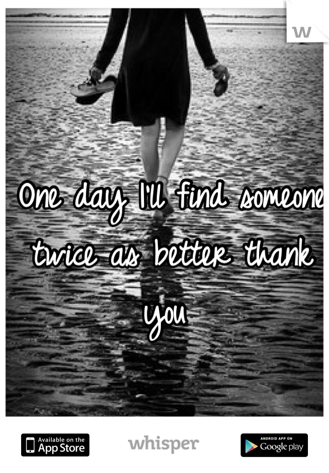 One day I'll find someone twice as better thank you 