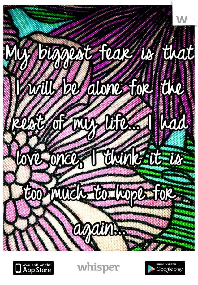 My biggest fear is that I will be alone for the rest of my life... I had love once, I think it is too much to hope for again...