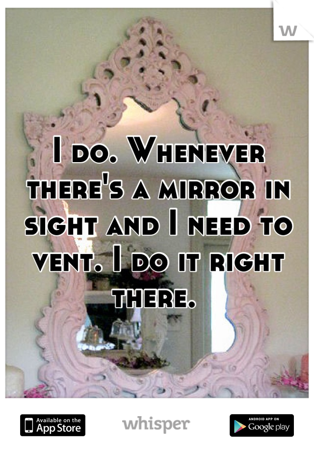 I do. Whenever there's a mirror in sight and I need to vent. I do it right there. 