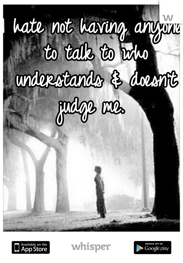 I hate not having anyone to talk to who understands & doesn't judge me. 